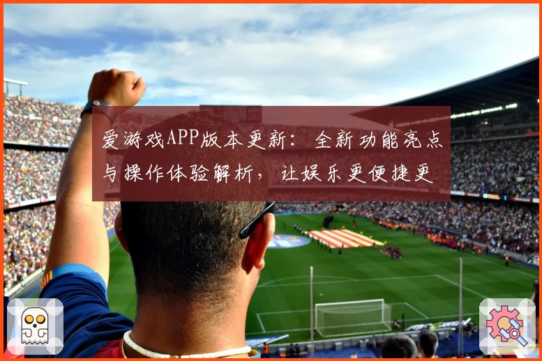 爱游戏APP版本更新：全新功能亮点与操作体验解析，让娱乐更便捷更精彩