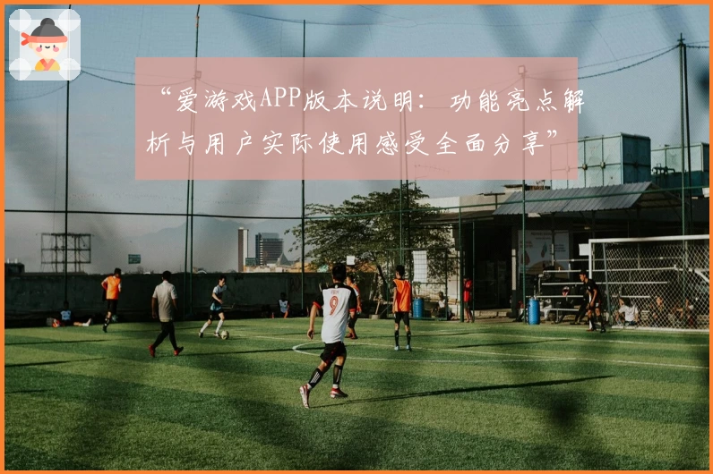 “爱游戏APP版本说明：功能亮点解析与用户实际使用感受全面分享”