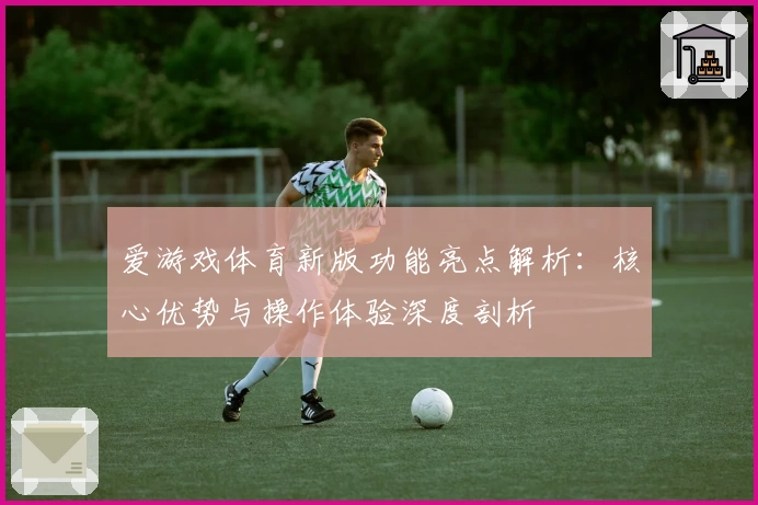 爱游戏体育新版功能亮点解析：核心优势与操作体验深度剖析